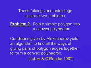 [Problem 2. Fold a simple polygon into a convex polyhedron.
 Conditions given by Aleksandrov yield an algorithm to find all the ways
 of gluing pairs of polygon edges together to form a convex polyhedron.
 (Lubiw & O'Rourke 1997)]